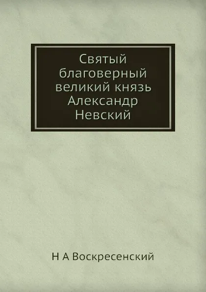 Обложка книги Святый благоверный великий князь Александр Невский, Н.А. Воскресенский