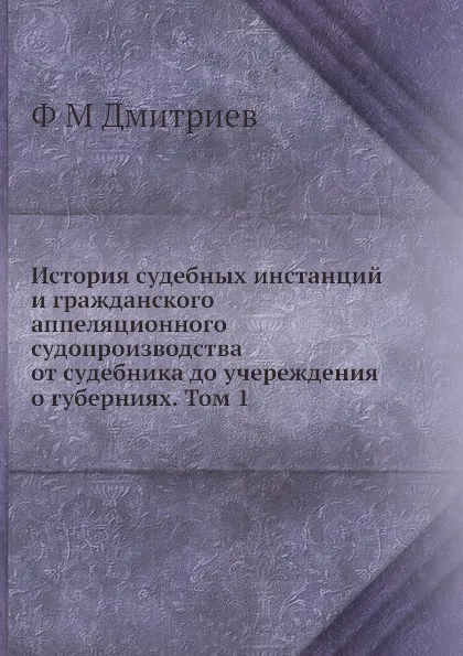 Обложка книги История судебных инстанций и гражданского аппеляционного судопроизводства от судебника до учереждения о губерниях. Том 1, Ф.М. Дмитриев