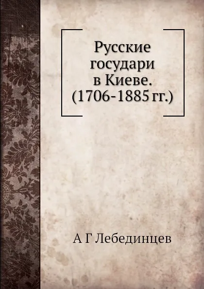 Обложка книги Русские государи в Киеве.  (1706-1885 гг.), А.Г. Лебединцев