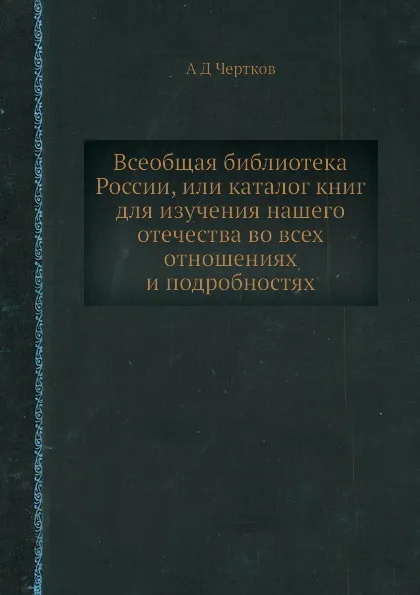 Обложка книги Всеобщая библиотека России, или каталог книг для изучения нашего отечества во всех отношениях и подробностях, А. Д. Чертков