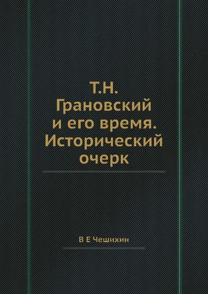 Обложка книги Т.Н.Грановский и его время. Исторический очерк, В.Е. Чешихин