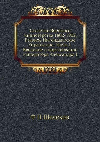 Обложка книги Столетие Военного министерства 1802-1902. Главное Интендантское Управление. Часть 1. Введение и царствование императора Александра I, Ф.П. Шелехов