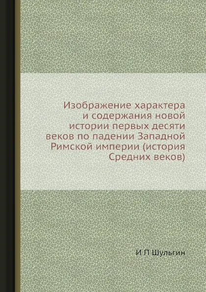 Обложка книги Изображение характера и содержания новой истории первых десяти веков по падении Западной Римской империи (история Средних веков), И.П. Шульгин