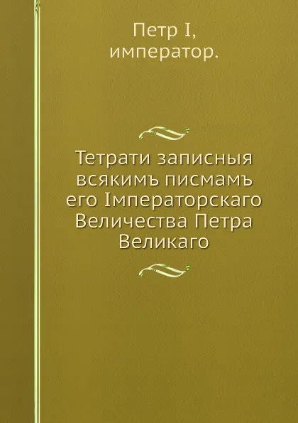 Обложка книги Тетрати записныя всякимъ писмамъ его Iмператорскаго Величества Петра Великаго, Петр I