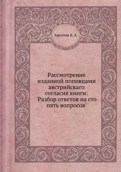 Обложка книги Рассмотрение изданной поповцами австрийскаго согласия книги: .Разбор ответов на сто пять вопросов., Е.А. Антонов