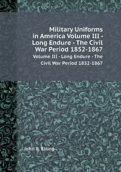 Обложка книги Military Uniforms in America Volume III - Long Endure - The Civil War Period 1852-1867. Volume III - Long Endure - The Civil War Period 1852-1867, J.R. Elting