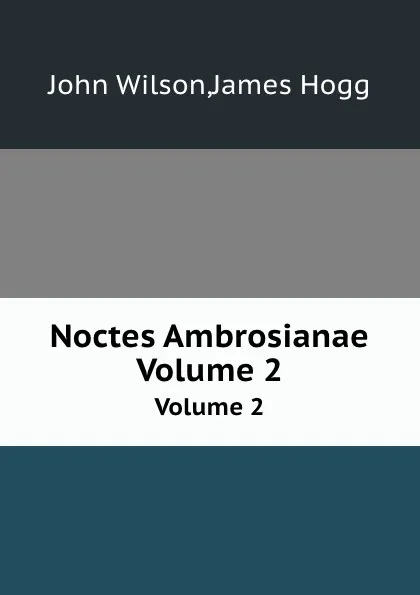 Обложка книги Noctes Ambrosianae. Volume 2, John Wilson, James Hogg