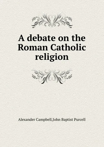 Обложка книги A debate on the Roman Catholic religion, Alexander Campbell, John B. Purcell