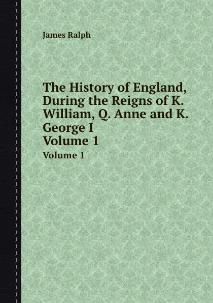 Обложка книги The History of England, During the Reigns of K. William, Q. Anne and K. George I. Volume 1, James Ralph