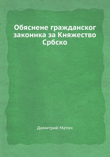 Обложка книги Обяснене гражданског  законика за Княжество Србско, Димитрий Матич