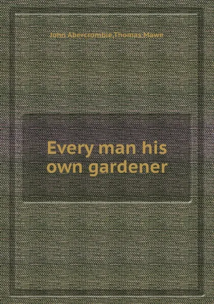 Обложка книги Every man his own gardener, John Abercrombie, Thomas Mawe