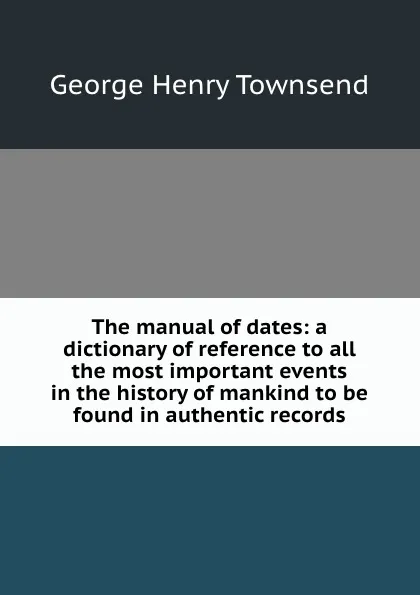 Обложка книги The manual of dates: a dictionary of reference to all the most important events in the history of mankind to be found in authentic records, G.H. Townsend