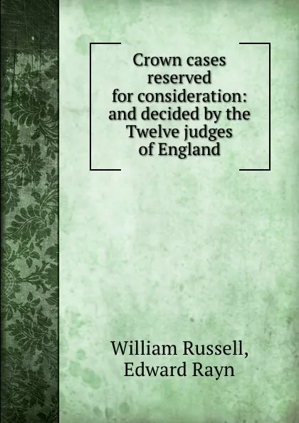 Обложка книги Crown cases reserved for consideration: and decided by the Twelve judges of England, W. Russell, E. Rayn