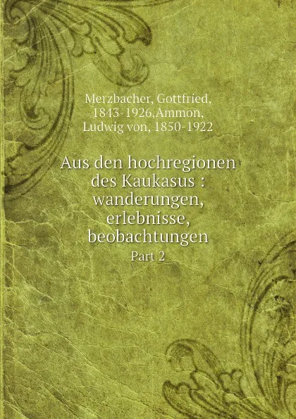 Обложка книги Aus den hochregionen des Kaukasus : wanderungen, erlebnisse, beobachtungen. Part 2, Merzbacher, Gottfried, 1843-1926,Ammon, Ludwig von, 1850-1922