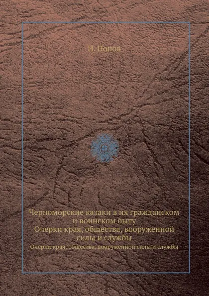 Обложка книги Черноморские казаки в их гражданском и воинском быту. Очерки края, общества, вооруженной силы и службы, И. Попов