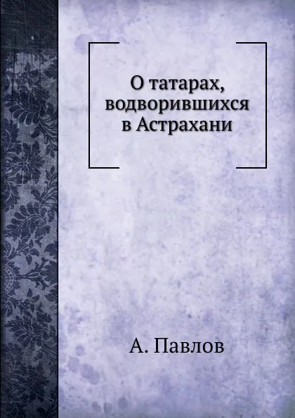 Обложка книги О татарах, водворившихся в Астрахани, А. Павлов