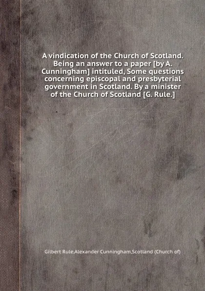 Обложка книги A vindication of the Church of Scotland. Being an answer to a paper intituled, Some questions concerning episcopal and presbyterial government in Scotland. By a minister of the Church of Scotland, A. Cunningham, G. Rule