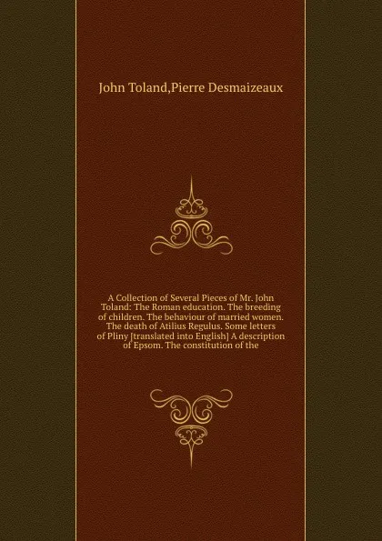 Обложка книги A Collection of Several Pieces of Mr. John Toland: The Roman education. The breeding of children. The behaviour of married women. The death of Atilius Regulus. Some letters of Pliny A description of Epsom. The constitution of the, P. Desmaizeaux, J. Toland