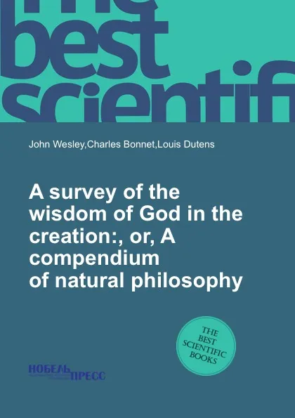 Обложка книги A survey of the wisdom of God in the creation:, or, A compendium of natural philosophy, J. Wesley, C. Bonnet, L. Dutens