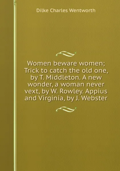 Обложка книги Women beware women; Trick to catch the old one, by T. Middleton. A new wonder, a woman never vext, by W. Rowley. Appius and Virginia, by J. Webster, D.C. Wentworth