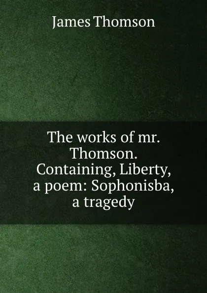 Обложка книги The works of mr. Thomson. Containing, Liberty, a poem: Sophonisba, a tragedy, J. Thomson