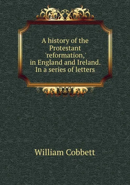 Обложка книги A history of the Protestant .reformation,. in England and Ireland. In a series of letters, W. Cobbett