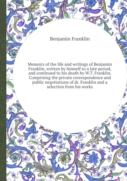 Обложка книги Memoirs of the life and writings of Benjamin Franklin, written by himself to a late period, and continued to his death by W.T. Franklin. Comprising the private correspondence and public negotiations of dr. Franklin and a selection from his works, B. Franklin