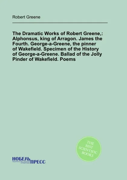 Обложка книги The Dramatic Works of Robert Greene,: Alphonsus, king of Arragon. James the Fourth. George-a-Greene, the pinner of Wakefield. Specimen of the History of George-a-Greene. Ballad of the Jolly Pinder of Wakefield. Poems, R. Greene