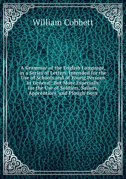 Обложка книги A Grammar of the English Language, in a Series of Letters. Intended for the Use of Schools and of Young Persons in General; But More Especially for the Use of Soldiers, Sailors, Apprentices, and Plough-boys, W. Cobbett