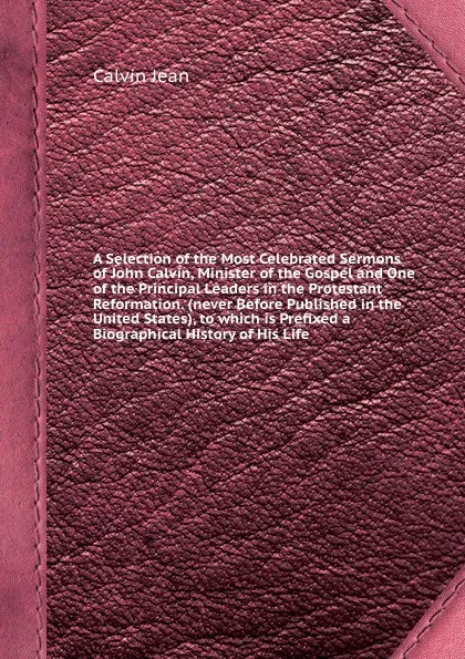 Обложка книги A Selection of the Most Celebrated Sermons of John Calvin, Minister of the Gospel and One of the Principal Leaders in the Protestant Reformation. (never Before Published in the United States), to which is Prefixed a Biographical History of His Life, J. Calvin