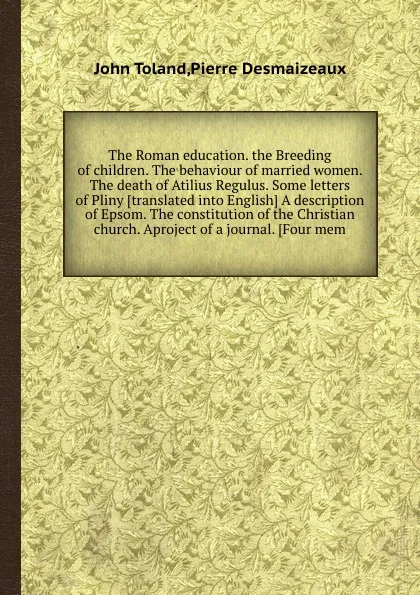 Обложка книги The Roman education. the Breeding of children. The behaviour of married women. The death of Atilius Regulus. Some letters of Pliny A description of Epsom. The constitution of the Christian church. Aproject of a journal, P. Desmaizeaux, J. Toland