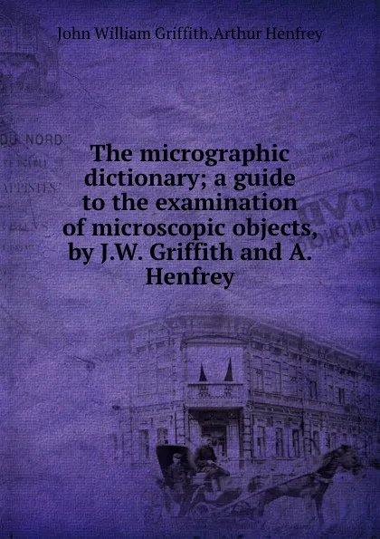 Обложка книги The micrographic dictionary; a guide to the examination of microscopic objects, by J.W. Griffith and A. Henfrey, A. Henfrey, J.W. Griffith