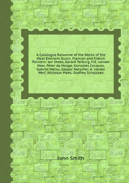 Обложка книги A Catalogue Raisonne of the Works of the Most Eminent Dutch, Flemish and French Painters: Jan Steen, Gerard Terburg, H.E. vander Neer, Peter de Hooge, Gonzales Cocques, Gabriel Metsu, Gaspar Netscher, A. vander Werf, Nicholas Maes, Godfrey Schalcken, J. Smith