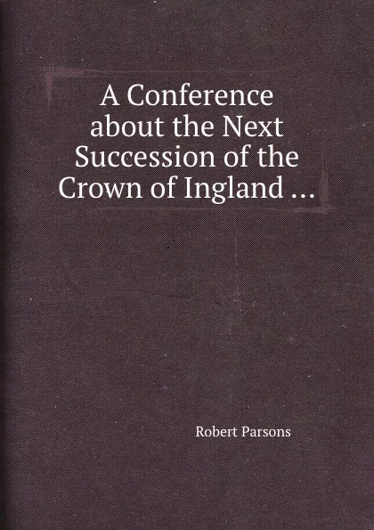 Обложка книги A Conference about the Next Succession of the Crown of Ingland ..., R. Parsons