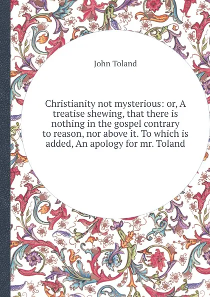 Обложка книги Christianity not mysterious: or, A treatise shewing, that there is nothing in the gospel contrary to reason, nor above it. To which is added, An apology for mr. Toland, J. Toland