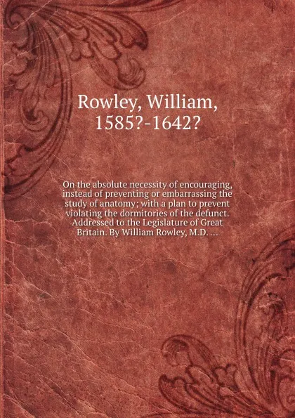 Обложка книги On the absolute necessity of encouraging, instead of preventing or embarrassing the study of anatomy; with a plan to prevent violating the dormitories of the defunct. Addressed to the Legislature of . By William Rowley, M.D. ..., R. William