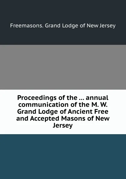 Обложка книги Proceedings of the ... annual communication of the M. W. Grand Lodge of Ancient Free and Accepted Masons of New Jersey, Grand Lodge of New Jersey