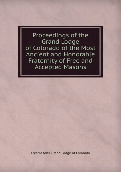 Обложка книги Proceedings of the Grand Lodge of Colorado of the Most Ancient and Honorable Fraternity of Free and Accepted Masons, Grand Lodge of Colorado