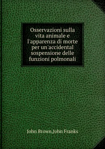 Обложка книги Osservazioni sulla vita animale e l.apparenza di morte per un.accidental sospensione delle funzioni polmonali, J. Brown, J. Franks