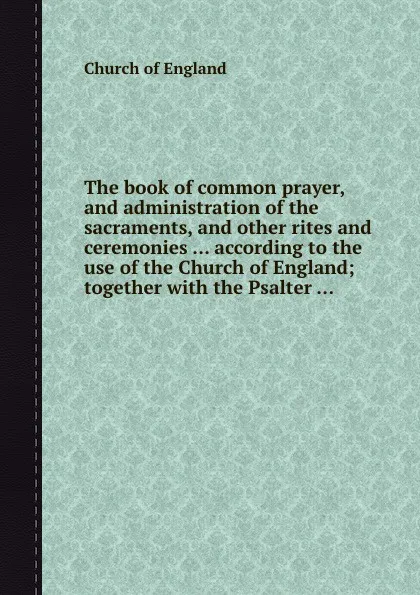 Обложка книги The book of common prayer, and administration of the sacraments, and other rites and ceremonies ... according to the use of the Church of England; together with the Psalter ..., Church of England