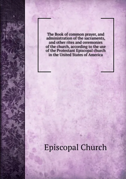 Обложка книги The Book of common prayer, and administration of the sacraments, and other rites and ceremonies of the church, according to the use of the Protestant Episcopal church in the United States of America, Episcopal Church