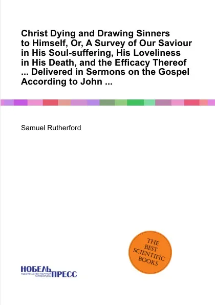 Обложка книги Christ Dying and Drawing Sinners to Himself, Or, A Survey of Our Saviour in His Soul-suffering, His Loveliness in His Death, and the Efficacy Thereof ... Delivered in Sermons on the Gospel According to John ..., S. Rutherford