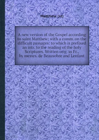Обложка книги A new version of the Gospel according to saint Matthew; with a comm. on the difficult passages: to which is prefixed an intr. to the reading of the holy Scriptures. Written orig. in Fr., by messrs. de Beausobre and Lenfant, Matthew