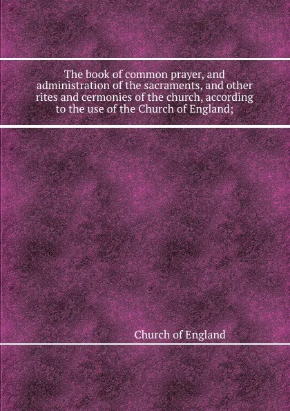 Обложка книги The book of common prayer, and administration of the sacraments, and other rites and cermonies of the church, according to the use of the Church of England;, Church of England