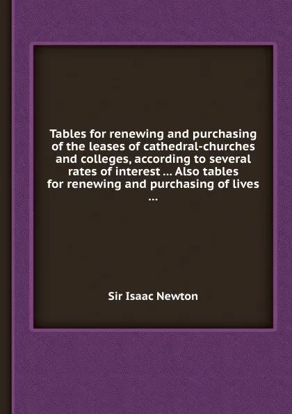 Обложка книги Tables for renewing and purchasing of the leases of cathedral-churches and colleges, according to several rates of interest ... Also tables for renewing and purchasing of lives ..., S.I. Newton