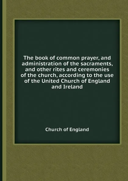 Обложка книги The book of common prayer, and administration of the sacraments, and other rites and ceremonies of the church, according to the use of the United Church of England and Ireland, Church of England