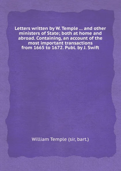 Обложка книги Letters written by W. Temple ... and other ministers of State; both at home and abroad. Containing, an account of the most important transactions from 1665 to 1672. Publ. by J. Swift, T. William