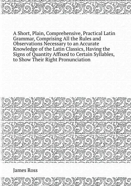 Обложка книги A Short, Plain, Comprehensive, Practical Latin Grammar, Comprising All the Rules and Observations Necessary to an Accurate Knowledge of the Latin Classics, Having the Signs of Quantity Affixed to Certain Syllables, to Show Their Right Pronunciation, J. Ross