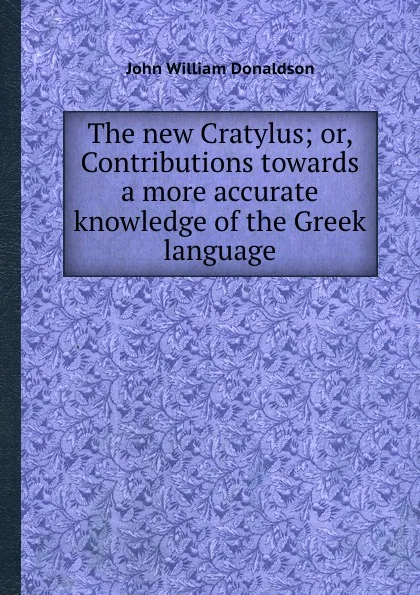 Обложка книги The new Cratylus; or, Contributions towards a more accurate knowledge of the Greek language, J.W. Donaldson