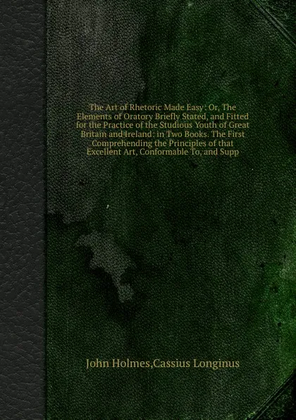 Обложка книги The Art of Rhetoric Made Easy: Or, The Elements of Oratory Briefly Stated, and Fitted for the Practice of the Studious Youth of  and Ireland: in Two Books. The First Comprehending the Principles of that Excellent Art, Conformable To, and Supp, J. Holmes, C. Longinus